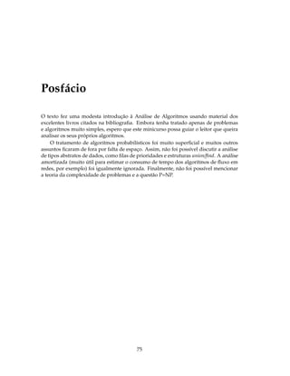 Posfácio
O texto fez uma modesta introdução à Análise de Algoritmos usando material dos
excelentes livros citados na bibliograﬁa. Embora tenha tratado apenas de problemas
e algoritmos muito simples, espero que este minicurso possa guiar o leitor que queira
analisar os seus próprios algoritmos.
O tratamento de algoritmos probabilísticos foi muito superﬁcial e muitos outros
assuntos ﬁcaram de fora por falta de espaço. Assim, não foi possível discutir a análise
de tipos abstratos de dados, como ﬁlas de prioridades e estruturas union/ﬁnd. A análise
amortizada (muito útil para estimar o consumo de tempo dos algoritmos de ﬂuxo em
redes, por exemplo) foi igualmente ignorada. Finalmente, não foi possível mencionar
a teoria da complexidade de problemas e a questão P=NP.
75
 