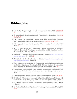 Bibliograﬁa
[1] J. L. Bentley. Programming Pearls. ACM Press, second edition, 2000. 9, 27, 31, 32,
36
[2] G. Brassard and P. Bratley. Fundamentals of Algorithmics. Prentice Hall, 1996. 9, 22,
23, 42, 54, 58
[3] T. H. Cormen, C. E. Leiserson, R. L. Rivest, and C. Stein. Introduction to Algorithms.
MIT Press and McGraw-Hill, second edition, 2001. 9, 11, 22, 50, 54, 55, 59
[4] S. Dasgupta, C. H. Papadimitriou, and U. V. Vazirani. Algorithms. McGraw-Hill,
2006. 42
[5] A. C. P. L. de Carvalho and T. Kowaltowski, editors. Atualizações em Informática
2009. JAI (Jornadas de Atualização em Informática) da SBC (Sociedade Brasileira
de Computação). PUC-Rio, 2009. 7
[6] P. Feoﬁloff. Algoritmos de Programação Linear. Internet: http://www.ime.usp.
br/~pf/prog-lin/, 1999–2009. 62
[7] P. Feoﬁloff. Análise de Algoritmos. Internet: http://www.ime.usp.br/~pf/
analise_de_algoritmos/, 1999–2009.
[8] C.G. Fernandes, F.K. Miyazawa, M. Cerioli, and P. Feoﬁloff, editors. Uma Introdu-
ção Sucinta a Algoritmos de Aproximação. XXIII Colóquio Brasileiro de Matemática.
IMPA (Instituto de Matemática Pura e Aplicada), Rio de Janeiro, 2001. 58
[9] J. Hromkoviˇc. Algorithmics for Hard Problems: Introduction to Combinatorial Opti-
mization, Randomization, Approximation, and Heuristics. Springer, second edition,
2004.
[10] J. Kleinberg and E. Tardos. Algorithm Design. Addison-Wesley, 2005. 9, 42, 46, 62
[11] D. E. Knuth. Selected Papers on Analysis of Algorithms. CSLI Lecture Notes, no. 102.
Center for the Study of Language and Information (CSLI), Stanford, CA, 2000. 9
[12] D. E. Knuth. The Art of Computer Programming. Addison-Wesley, ca. 1973. Several
volumes.
[13] U. Manber. Introduction to Algorithms: A Creative Approach. Addison-Wesley, 1989.
9, 36
77
 