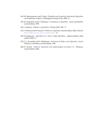 [14] M. Mitzenmacher and E. Upfal. Probability and Computing: Randomized Algorithms
and Probabilistic Analysis. Cambridge University Press, 2005. 66
[15] R. Neapolitan and K. Naimipour. Foundations of Algorithms. Jones and Bartlett,
second edition, 1998.
[16] I. Parberry. Problems on Algorithms. Prentice Hall, 1995. 50
[17] I. Parberry and W. Gasarch. Problems on Algorithms. Second edition, 2002. Internet:
http://www.eng.unt.edu/ian/books/free/. 50
[18] R. Sedgewick. Algorithms in C, Part5: Graph Algorithms. Addison-Wesley, third
edition, 2000. 62
[19] J. L. Szwarcﬁter and L. Markenzon. Estruturas de Dados e seus Algoritmos. Livros
Técnicos e Cientíﬁcos, second edition, 1994.
[20] N. Ziviani. Projeto de Algoritmos (com implementações em Pascal e C). Thomson,
second edition, 2004.
 