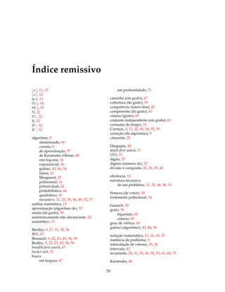 Índice remissivo
x , 11, 12
x , 12
lg n, 11
Ω( ), 14
Θ( ), 15
N, 12
N>
, 12
R, 12
R≥
, 12
R>
, 12
algoritmo, 9
aleatorizado, 66
correto, 9
de aproximação, 57
de Karatsuba–Ofman, 40
ene-log-ene, 16
exponencial, 16
guloso, 43, 44, 54
linear, 16
Mergesort, 25
polinomial, 16
primal-dual, 62
probabilístico, 66
quadrático, 16
recursivo, 11, 25, 39, 44, 49, 52, 71
análise assintótica, 13
aproximação (algoritmo de), 57
aresta (de grafo), 59
assintoticamente não-decrescente, 22
assintótico, 13
Bentley, 9, 27, 31, 32, 36
BFS, 67
Brassard, 9, 22, 23, 42, 54, 58
Bratley, 9, 22, 23, 42, 54, 58
breadth-ﬁrst search, 67
bucket sort, 33
busca
em largura, 67
em profundidade, 71
caminho (em grafo), 67
cobertura (de grafo), 59
compatíveis (intervalos), 43
componente (de grafo), 67
conexo (grafo), 69
conjunto independente (em grafo), 63
consumo de tempo, 10
Cormen, 9, 11, 22, 50, 54, 55, 59
correção (de algoritmo), 9
crescente, 25
Dasgupta, 42
depth-ﬁrst search, 71
DFS, 71
dígito, 37
dígitos (número de), 37
divisão e conquista, 22, 26, 29, 42
eﬁciência, 10
estrutura recursiva
de um problema, 11, 32, 44, 48, 51
ﬁrmeza (de vetor), 30
fortemente polinomial, 54
Gasarch, 50
grafo, 59
bipartido, 62
conexo, 69
grau de vértice, 69
guloso (algoritmo), 43, 44, 54
indução matemática, 11, 14, 18, 25
instância de problema, 9
intercalação de vetores, 25, 26
intervalo, 43
invariante, 28, 31, 35, 49, 50, 53, 61, 68, 73
Karatsuba, 40
79
 