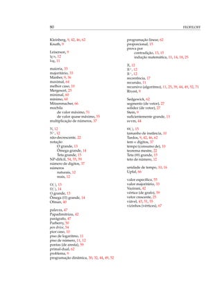 80 FEOFILOFF
Kleinberg, 9, 42, 46, 62
Knuth, 9
Leiserson, 9
lg n, 12
log, 11
maioria, 33
majoritário, 33
Manber, 9, 36
maximal, 64
melhor caso, 10
Mergesort, 25
minimal, 60
mínimo, 60
Mitzenmacher, 66
mochila
de valor máximo, 51
de valor quase máximo, 55
multiplicação de números, 37
N, 12
N>
, 12
não-decrescente, 22
notação
O grande, 13
Ômega grande, 14
Teta grande, 15
NP-difícil, 54, 55, 59
número de dígitos, 37
números
naturais, 12
reais, 12
O( ), 13
Ω( ), 14
O grande, 13
Ômega (Ω) grande, 14
Ofman, 40
palavra, 47
Papadimitriou, 42
parágrafo, 47
Parberry, 50
pen drive, 54
pior caso, 10
piso de logaritmo, 11
piso de número, 11, 12
pontas (de aresta), 59
primal-dual, 62
problema, 9
programação dinâmica, 30, 32, 44, 49, 52
programação linear, 62
proporcional, 15
prova por
contradição, 13, 15
indução matemática, 11, 14, 18, 25
R, 12
R≥
, 12
R>
, 12
recorrência, 17
recursão, 11
recursivo (algoritmo), 11, 25, 39, 44, 49, 52, 71
Rivest, 9
Sedgewick, 62
segmento (de vetor), 27
solidez (de vetor), 27
Stein, 9
suﬁcientemente grande, 13
svvm, 44
Θ( ), 15
tamanho de instância, 10
Tardos, 9, 42, 46, 62
tem n dígitos, 37
tempo (consumo de), 10
teorema mestre, 22
Teta (Θ) grande, 15
teto de número, 12
unidade de tempo, 10, 16
Upfal, 66
valor especíﬁco, 55
valor majoritário, 33
Vazirani, 42
vértice (de grafo), 59
vetor crescente, 25
viável, 43, 51, 55
vizinhos (vértices), 67
 