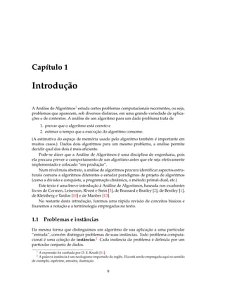 Capítulo 1
Introdução
A Análise de Algoritmos1 estuda certos problemas computacionais recorrentes, ou seja,
problemas que aparecem, sob diversos disfarces, em uma grande variedade de aplica-
ções e de contextos. A análise de um algoritmo para um dado problema trata de
1. provar que o algoritmo está correto e
2. estimar o tempo que a execução do algoritmo consome.
(A estimativa do espaço de memória usado pelo algoritmo também é importante em
muitos casos.) Dados dois algoritmos para um mesmo problema, a análise permite
decidir qual dos dois é mais eﬁciente.
Pode-se dizer que a Análise de Algoritmos é uma disciplina de engenharia, pois
ela procura prever o comportamento de um algoritmo antes que ele seja efetivamente
implementado e colocado “em produção”.
Num nível mais abstrato, a análise de algoritmos procura identiﬁcar aspectos estru-
turais comuns a algoritmos diferentes e estudar paradigmas de projeto de algoritmos
(como a divisão e conquista, a programação dinâmica, o método primal-dual, etc.)
Este texto é uma breve introdução à Análise de Algoritmos, baseada nos excelentes
livros de Cormen, Leiserson, Rivest e Stein [3], de Brassard e Bratley [2], de Bentley [1],
de Kleinberg e Tardos [10] e de Manber [13].
No restante desta introdução, faremos uma rápida revisão de conceitos básicos e
ﬁxaremos a notação e a terminologia empregadas no texto.
1.1 Problemas e instâncias
Da mesma forma que distinguimos um algoritmo de sua aplicação a uma particular
“entrada”, convém distinguir problemas de suas instâncias. Todo problema computa-
cional é uma coleção de instâncias.2 Cada instância do problema é deﬁnida por um
particular conjunto de dados.
1
A expressão foi cunhada por D. E. Knuth [11].
2
A palavra instância é um neologismo importado do inglês. Ela está sendo empregada aqui no sentido
de exemplo, espécime, amostra, ilustração.
9
 