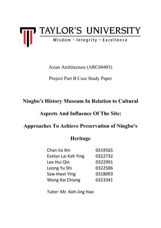 Asian Architecture (ARC60403)
Project Part B Case Study Paper
Ningbo’s History Museum In Relation to Cultural
Aspects And Influence Of The Site:
Approaches To Achieve Preservation of Ningbo’s
Heritage
!
Chan!Jia!Xin!! ! ! 0319565!
Evelyn!Lai!Kah!Ying!!! 0322732!
Lee!Hui!Qin!! ! ! 0322991!
Leong!Yu!Shi!! ! ! 0322586!
Saw!Hwei!Ying!! ! 0318093!
Wong!Kai!Chiang!! ! 0323341!
!
Tutor:!Mr.!Koh!Jing!Hao!
!
!
 