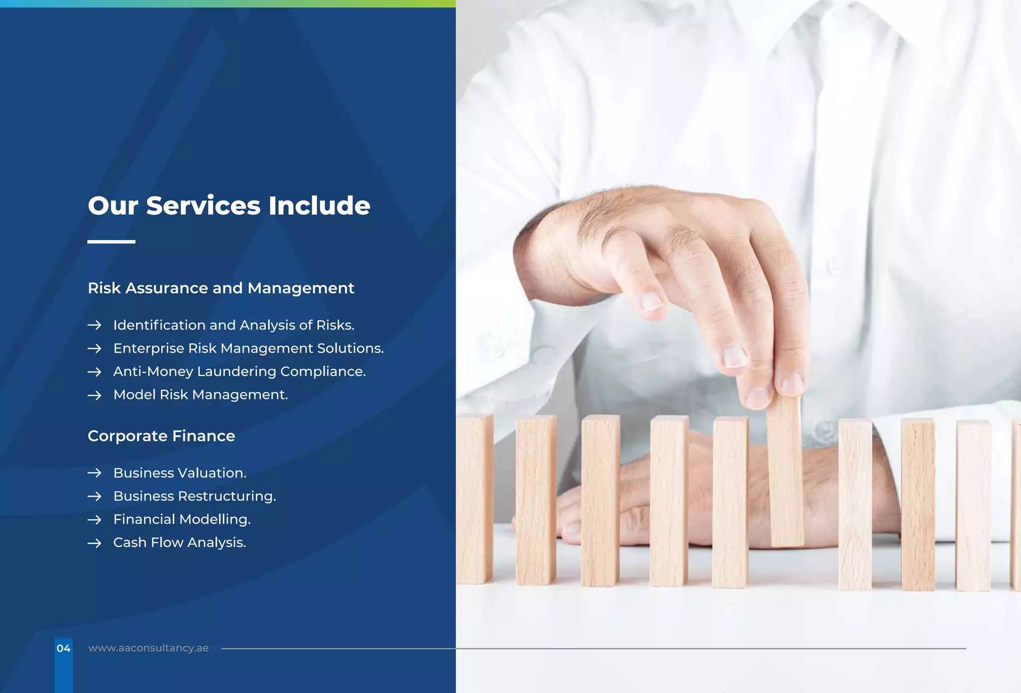 Risk Assurance and Management
Identification and Analysis of Risks.
Enterprise Risk Management Solutions.
Anti-Money Laundering Compliance.
Model Risk Management.
Corporate Finance
Business Valuation.
Business Restructuring.
Financial Modelling.
Cash Flow Analysis.
Our Services Include
www.aaconsultancy.ae
04
 