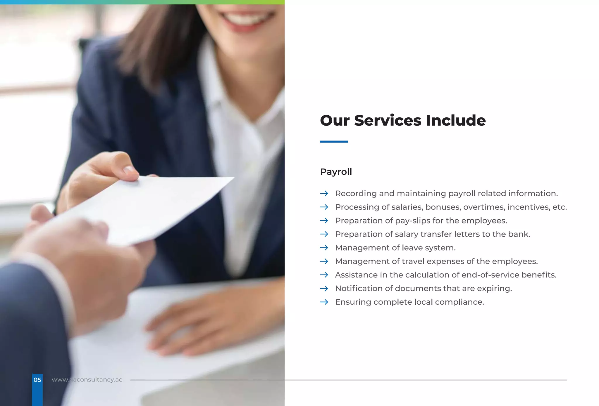 Our Services Include
Payroll
Recording and maintaining payroll related information.
Processing of salaries, bonuses, overtimes, incentives, etc.
Preparation of pay-slips for the employees.
Preparation of salary transfer letters to the bank.
Management of leave system.
Management of travel expenses of the employees.
Assistance in the calculation of end-of-service benefits.
Notification of documents that are expiring.
Ensuring complete local compliance.
www.aaconsultancy.ae
05
 