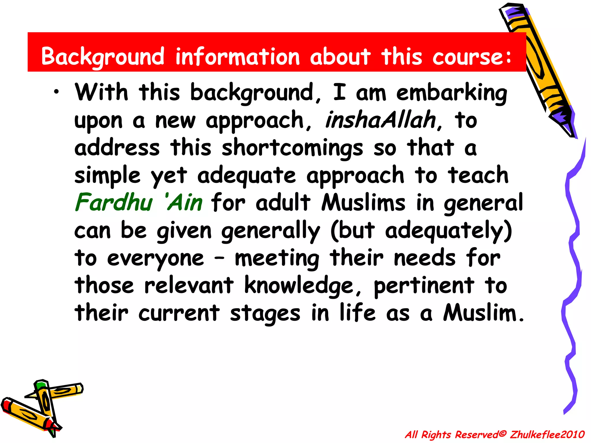 Background information about this course: With this background, I am embarking upon a new approach,  inshaAllah , to address this shortcomings so that a simple yet adequate approach to teach  Fardhu ‘Ain  for adult Muslims in general can be given generally (but adequately) to everyone – meeting their needs for those relevant knowledge, pertinent to their current stages in life as a Muslim. All Rights Reserved© Zhulkeflee2010 
