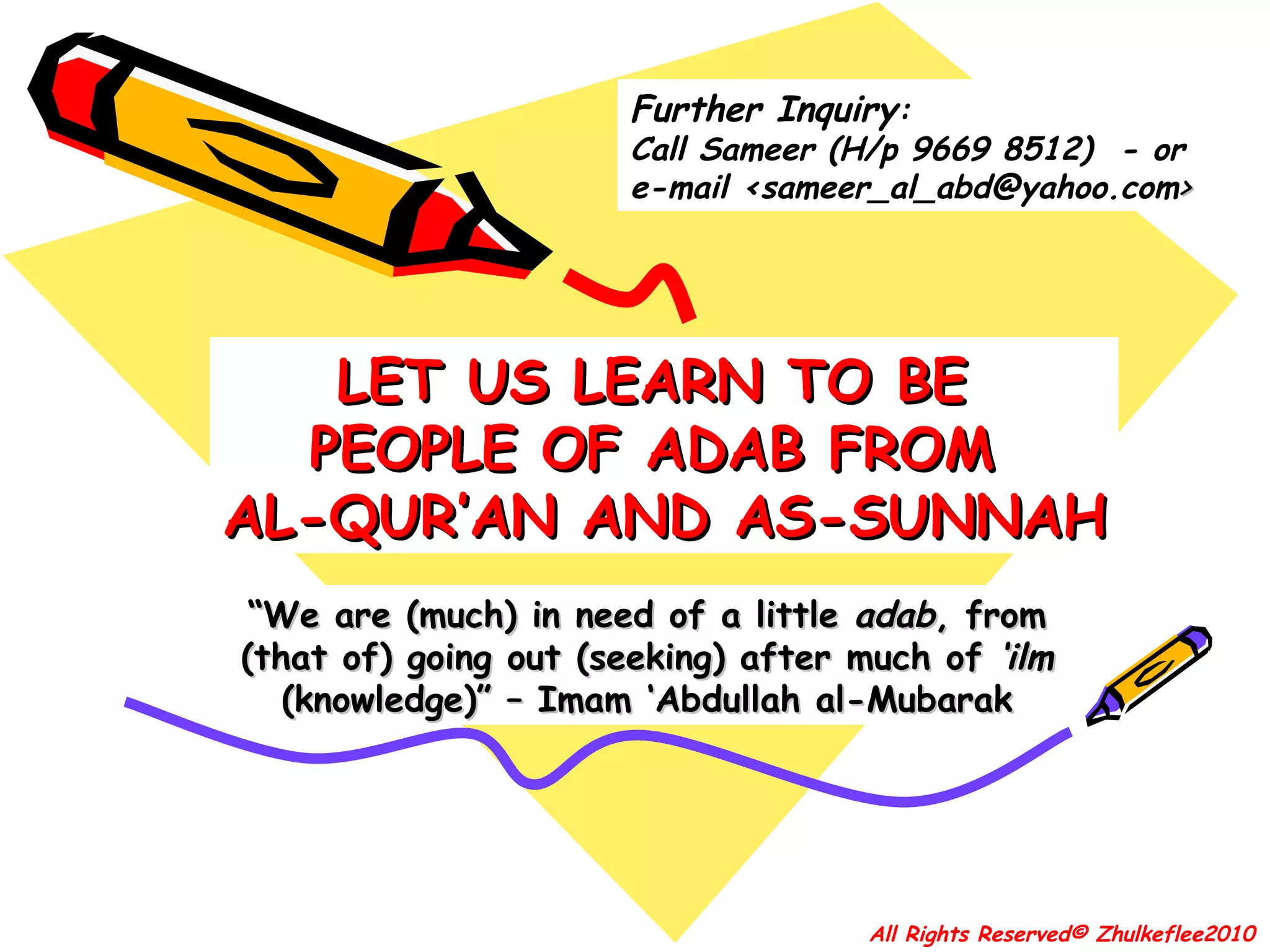 “ We are (much) in need of a little  adab , from (that of) going out (seeking) after much of  ‘ilm  (knowledge)” – Imam ‘Abdullah al-Mubarak LET US LEARN TO BE  PEOPLE OF ADAB FROM  AL-QUR’AN AND AS-SUNNAH All Rights Reserved© Zhulkeflee2010 Further Inquiry : Call Sameer (H/p  9669 8512)  - or  e-mail  <sameer_al_abd@yahoo.com > 