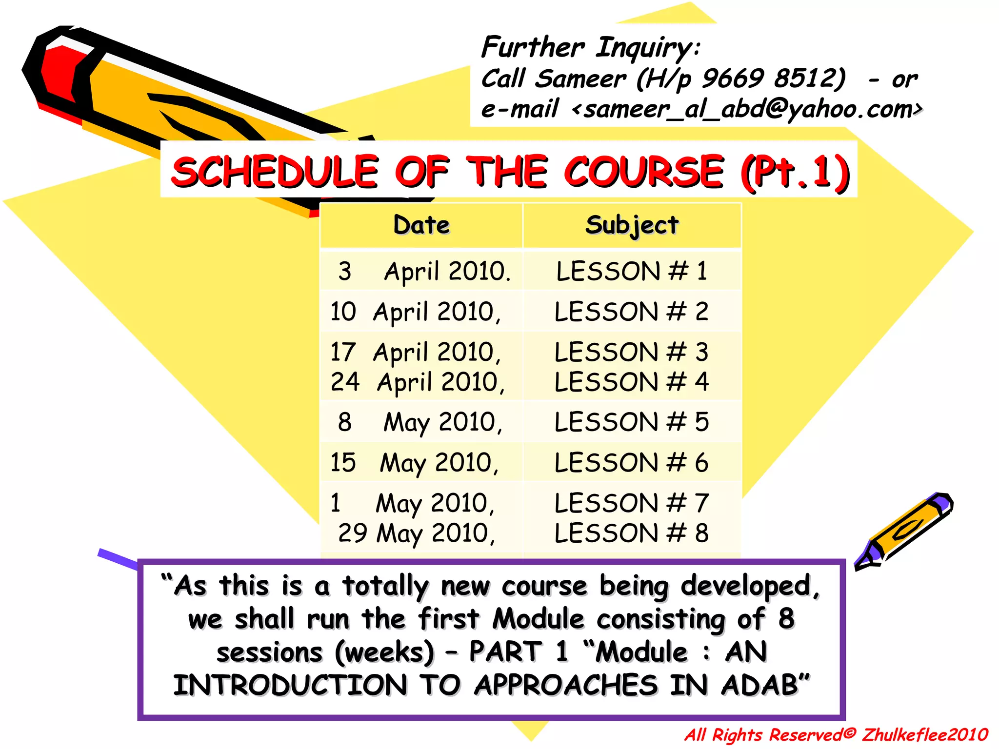 “ As this is a totally new course being developed, we shall run the first Module consisting of 8 sessions (weeks) – PART 1 “Module : AN INTRODUCTION TO APPROACHES IN ADAB” SCHEDULE OF THE COURSE (Pt.1) All Rights Reserved© Zhulkeflee2010 Further Inquiry : Call Sameer (H/p  9669 8512)  - or  e-mail  <sameer_al_abd@yahoo.com > Date Subject 3  April 2010. LESSON # 1 10  April 2010,  LESSON # 2 17  April 2010,  24  April 2010,  LESSON # 3 LESSON # 4 8  May 2010, LESSON # 5 15  May 2010,  LESSON # 6 May 2010, 29 May 2010, LESSON # 7 LESSON # 8 