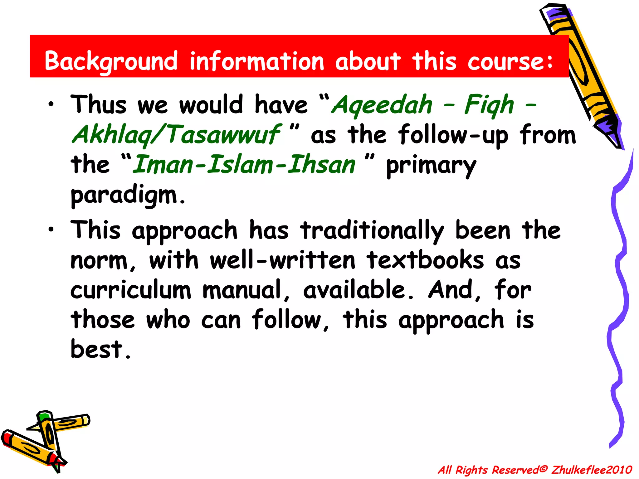 Background information about this course: Thus we would have “ Aqeedah – Fiqh – Akhlaq/Tasawwuf   ” as the follow-up from the “ Iman-Islam-Ihsan   ” primary paradigm. This approach has traditionally been the norm, with well-written textbooks as curriculum manual, available. And, for those who can follow, this approach is best. All Rights Reserved© Zhulkeflee2010 
