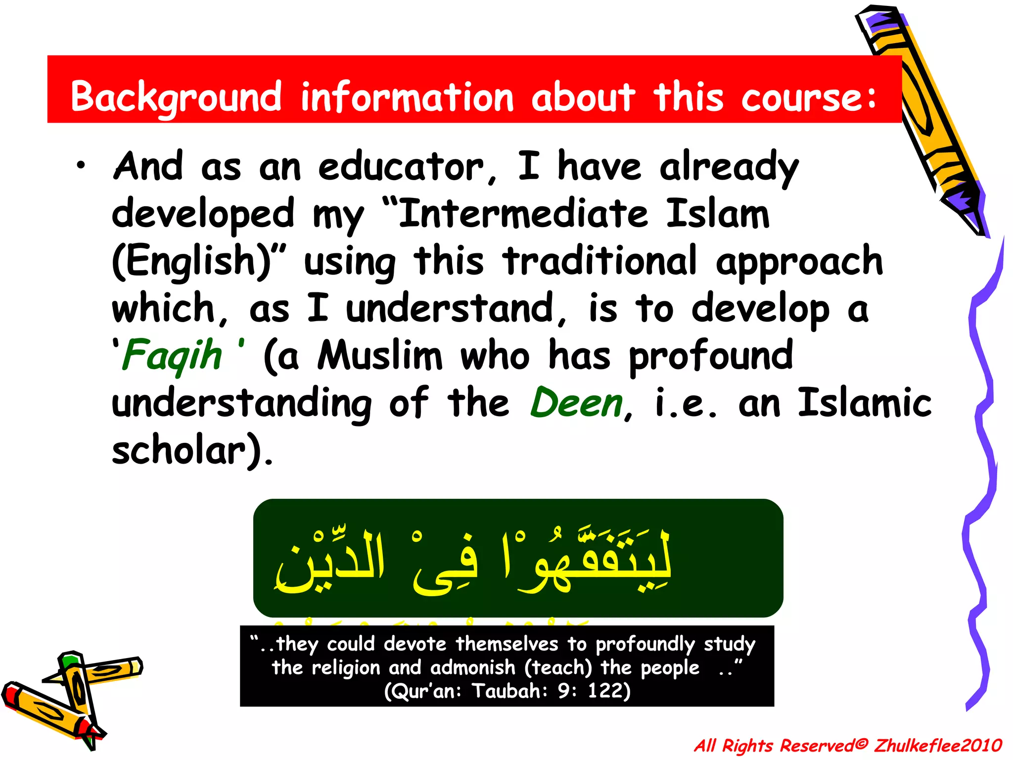 Background information about this course: And as an educator, I have already developed my “Intermediate Islam (English)” using this traditional approach which, as I understand, is to develop a ‘ Faqih  ’  (a Muslim who has profound understanding of the  Deen , i.e. an Islamic scholar). All Rights Reserved© Zhulkeflee2010 لِيَتَفَقَّهُوْا فِىْ الدِّيْنِ وَلِيُنْذِرُوْاقَوْمَهُمْ “ ..they could devote themselves to profoundly study  the religion and admonish (teach) the people  ..” (Qur’an: Taubah: 9: 122) 