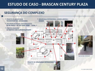 PROJETO DE SEGURANÇA PATRIMONIAL
SEM ESCALA
12
ESTUDO DE CASO - BRASCAN CENTURY PLAZA
SEGURANÇA DO COMPLEXO
 PROJETO DE SEGURANÇA:
TECHSYSTEM SIST. INTEGRADOS
 SEGURANÇA PATRIMONIAL - LOGÍST. OPERAC.:
GRABER
 SEGURANÇAS/VIGIAS UNIFORMIZADOS:
04 NA PRAÇA + 01 EM CADA TORRE – TOTAL: 7
 PONTOS VIGIADOS:
25 PONTOS COM 2 CÂMERAS/PONTO
Segurança/vigia uniformizado
Fotos: Juliana Carvalho, Fev/2014
 