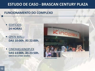 13
ESTUDO DE CASO - BRASCAN CENTURY PLAZA
FUNCIONAMENTO DO COMPLEXO
 EDIFÍCIOS:
24 HORAS
 OPEN MALL:
DAS 10:00h. ÀS 22:00h.
 CINEMAS KINOPLEX
DAS 13:00h. ÀS 23:50h.
(INÍCIO DA ÚLTIMA SESSÃO)
Fotos:RogérioAndrade,Fev/2014
Entrada do cinema Kinoplex
 