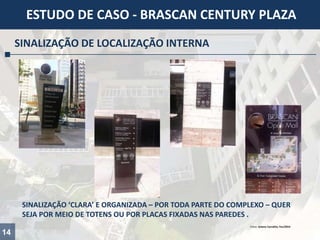 14
ESTUDO DE CASO - BRASCAN CENTURY PLAZA
SINALIZAÇÃO DE LOCALIZAÇÃO INTERNA
SINALIZAÇÃO ‘CLARA’ E ORGANIZADA – POR TODA PARTE DO COMPLEXO – QUER
SEJA POR MEIO DE TOTENS OU POR PLACAS FIXADAS NAS PAREDES .
Fotos: Juliana Carvalho, Fev/2014
 