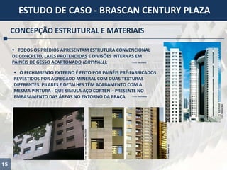 15
ESTUDO DE CASO - BRASCAN CENTURY PLAZA
CONCEPÇÃO ESTRUTURAL E MATERIAIS
 TODOS OS PRÉDIOS APRESENTAM ESTRUTURA CONVENCIONAL
DE CONCRETO, LAJES PROTENDIDAS E DIVISÕES INTERNAS EM
PAINÉIS DE GESSO ACARTONADO (DRYWALL); Fonte: Arcoweb
 O FECHAMENTO EXTERNO É FEITO POR PAINÉIS PRÉ-FABRICADOS
REVESTIDOS POR AGREGADO MINERAL COM DUAS TEXTURAS
DIFERENTES. PILARES E DETALHES TÊM ACABAMENTO COM A
MESMA PINTURA - QUE SIMULA AÇO CORTEN – PRESENTE NO
EMBASAMENTO DAS ÁREAS NO ENTORNO DA PRAÇA Fonte: Archdaily
Foto:NelsonKon
Foto:JeanCarloMyiazaki,Fev/2014
Foto:NelsonKon
 