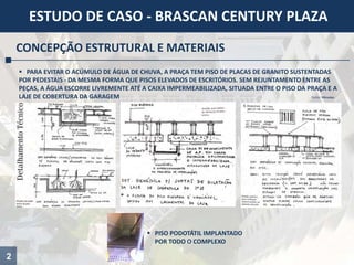 2
ESTUDO DE CASO - BRASCAN CENTURY PLAZA
CONCEPÇÃO ESTRUTURAL E MATERIAIS
 PISO PODOTÁTIL IMPLANTADO
POR TODO O COMPLEXO
 PARA EVITAR O ACÚMULO DE ÁGUA DE CHUVA, A PRAÇA TEM PISO DE PLACAS DE GRANITO SUSTENTADAS
POR PEDESTAIS - DA MESMA FORMA QUE PISOS ELEVADOS DE ESCRITÓRIOS. SEM REJUNTAMENTO ENTRE AS
PEÇAS, A ÁGUA ESCORRE LIVREMENTE ATÉ A CAIXA IMPERMEABILIZADA, SITUADA ENTRE O PISO DA PRAÇA E A
LAJE DE COBERTURA DA GARAGEM Fonte: Vitruvius
 
