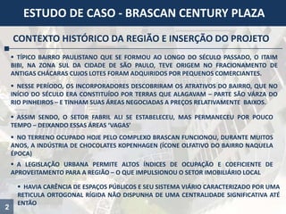2
ESTUDO DE CASO - BRASCAN CENTURY PLAZA
CONTEXTO HISTÓRICO DA REGIÃO E INSERÇÃO DO PROJETO
 TÍPICO BAIRRO PAULISTANO QUE SE FORMOU AO LONGO DO SÉCULO PASSADO, O ITAIM
BIBI, NA ZONA SUL DA CIDADE DE SÃO PAULO, TEVE ORIGEM NO FRACIONAMENTO DE
ANTIGAS CHÁCARAS CUJOS LOTES FORAM ADQUIRIDOS POR PEQUENOS COMERCIANTES.
 NESSE PERÍODO, OS INCORPORADORES DESCOBRIRAM OS ATRATIVOS DO BAIRRO, QUE NO
INÍCIO DO SÉCULO ERA CONSTITUÍDO POR TERRAS QUE ALAGAVAM – PARTE SÃO VÁRZA DO
RIO PINHEIROS – E TINHAM SUAS ÁREAS NEGOCIADAS A PREÇOS RELATIVAMENTE BAIXOS.
 ASSIM SENDO, O SETOR FABRIL ALI SE ESTABELECEU, MAS PERMANECEU POR POUCO
TEMPO – DEIXANDO ESSAS ÁREAS ‘VAGAS’
 NO TERRENO OCUPADO HOJE PELO COMPLEXO BRASCAN FUNCIONOU, DURANTE MUITOS
ANOS, A INDÚSTRIA DE CHOCOLATES KOPENHAGEN (ÍCONE OLFATIVO DO BAIRRO NAQUELA
ÉPOCA)
 A LEGISLAÇÃO URBANA PERMITE ALTOS ÍNDICES DE OCUPAÇÃO E COEFICIENTE DE
APROVEITAMENTO PARA A REGIÃO – O QUE IMPULSIONOU O SETOR IMOBILIÁRIO LOCAL
 HAVIA CARÊNCIA DE ESPAÇOS PÚBLICOS E SEU SISTEMA VIÁRIO CARACTERIZADO POR UMA
RETICULA ORTOGONAL RÍGIDA NÃO DISPUNHA DE UMA CENTRALIDADE SIGNIFICATIVA ATÉ
ENTÃO
 