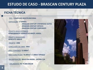 4
ESTUDO DE CASO - BRASCAN CENTURY PLAZA
FICHA TÉCNICA
TIPO : COMPLEXO MULTIFUNCIONAL
ÁREA TERRENOS: 12.600m2
ORÇAMENTO: R$ 75.000.000,00
CONCLUSÃO DA OBRA: 2003
PROJETO ARQUITETÔNICO:
KÖNIGSBERGER VANNUCCHI ARQTS. ASSOC.
PROJETO: 1998
ÁREA CONSTRUÍDA: 93.805m2 + 7.000m2 (PRAÇA)
INCORPORAÇÃO: BRASCAN IMOBIL. INCORP. S/A
PROJETO PAISAGISMO:
BENEDITO ABBUD
Foto:JulianaCarvalho,Fev/2014
EDIFICAÇÕES: 3 TORRES:
- BRASCAN CENTURY STAYBRIDGE SUITES
- BRASCAN CENTURY OFFICES
- BRASCAN CENTURY CORPORATE
 