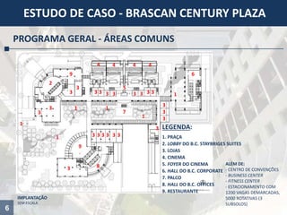 6
ESTUDO DE CASO - BRASCAN CENTURY PLAZA
PROGRAMA GERAL - ÁREAS COMUNS
IMPLANTAÇÃO
SEM ESCALA
1
1
1
2
3 333 33
1
1
33
3
3
3
3
333333
3 8
9
6
44 4 4
5
7
9
3
3
3
3
1
ALÉM DE:
- CENTRO DE CONVENÇÕES
- BUSINESS CENTER
- FITNESS CENTER
- ESTACIONAMENTO COM
1200 VAGAS DEMARCADAS,
5000 ROTATIVAS (3
SUBSOLOS)
LEGENDA:
1. PRAÇA
2. LOBBY DO B.C. STAYBRIGES SUITES
3. LOJAS
4. CINEMA
5. FOYER DO CINEMA
6. HALL DO B.C. CORPORATE
7. PALCO
8. HALL DO B.C. OFFICES
9. RESTAURANTE
 