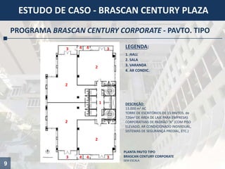 9
ESTUDO DE CASO - BRASCAN CENTURY PLAZA
PROGRAMA BRASCAN CENTURY CORPORATE - PAVTO. TIPO
LEGENDA:
1. HALL
2. SALA
3. VARANDA
4. AR CONDIC.
PLANTA PAVTO TIPO
BRASCAN CENTURY CORPORATE
SEM ESCALA
1
2
2
2
2
3
3 3
3
44
44
DESCRIÇÃO:
13.000 m2 AC
TORRE DE ESCRITÓRIOS DE 15 PAVTOS. de
726m2 DE ÁREA DE LAJE PARA EMPRESAS
CORPORATIVAS DE PADRÃO “A” (COM PISO
ELEVADO, AR CONDICIONADO INDIVIDUAL,
SISTEMAS DE SEGURANÇA PREDIAL, ETC.)
 