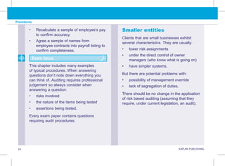 Procedures
92 KAPLAN PUBLISHING
• Recalculate a sample of employee’s pay
to confirm accuracy.
• Agree a sample of names from
employee contracts into payroll listing to
confirm completeness.
This chapter includes many examples
of typical procedures. When answering
questions don’t note down everything you
can think of. Auditing requires professional
judgement so always consider when
answering a question:
• risks involved
• the nature of the items being tested
• assertions being tested.
Every exam paper contains questions
requiring audit procedures.
Smaller entities
Clients that are small businesses exhibit
several characteristics. They are usually:
• lower risk assignments
• under the direct control of owner
managers (who know what is going on)
• have simpler systems.
But there are potential problems with:
• possibility of management override
• lack of segregation of duties.
There should be no change in the application
of risk based auditing (assuming that they
require, under current legislation, an audit).
Exam focus
 