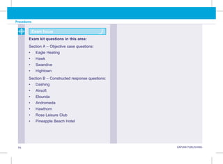 94 KAPLAN PUBLISHING KA
Procedures
Exam kit questions in this area:
Section A – Objective case questions:
• Eagle Heating
• Hawk
• Swandive
• Hightown
Section B – Constructed response questions:
• Dashing
• Airsoft
• Elounda
• Andromeda
• Hawthorn
• Rose Leisure Club
• Pineapple Beach Hotel
Exam focus
 