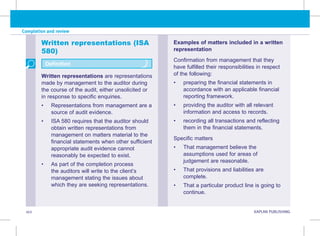 102 KAPLAN PUBLISHING
Completion and review
Written representations (ISA
580)
Written representations are representations
made by management to the auditor during
the course of the audit, either unsolicited or
in response to specific enquiries.
• Representations from management are a
source of audit evidence.
• ISA 580 requires that the auditor should
obtain written representations from
management on matters material to the
financial statements when other sufficient
appropriate audit evidence cannot
reasonably be expected to exist.
• As part of the completion process
the auditors will write to the client’s
management stating the issues about
which they are seeking representations.
Definition
Examples of matters included in a written
representation
Confirmation from management that they
have fulfilled their responsibilities in respect
of the following:
• preparing the financial statements in
accordance with an applicable financial
reporting framework.
• providing the auditor with all relevant
information and access to records.
• recording all transactions and reflecting
them in the financial statements.
Specific matters
• That management believe the
assumptions used for areas of
judgement are reasonable.
• That provisions and liabilities are
complete.
• That a particular product line is going to
continue.
 