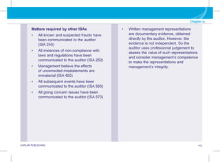 KAPLAN PUBLISHING 103
Chapter 11
Matters required by other ISAs
• All known and suspected frauds have
been communicated to the auditor
(ISA 240)
• All instances of non-compliance with
laws and regulations have been
communicated to the auditor (ISA 250)
• Management believe the effects
of uncorrected misstatements are
immaterial (ISA 450)
• All subsequent events have been
communicated to the auditor (ISA 560)
• All going concern issues have been
communicated to the auditor (ISA 570)
• Written management representations
are documentary evidence, obtained
directly by the auditor. However, the
evidence is not independent. So the
auditor uses professional judgement to
assess the value of such representations
and consider management’s competence
to make the representations and
management’s integrity.
 