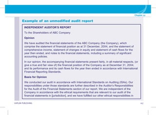G KAPLAN PUBLISHING 107
Chapter 12
Example of an unmodified audit report
INDEPENDENT AUDITOR’S REPORT
To the Shareholders of ABC Company
Opinion
We have audited the financial statements of the ABC Company (the Company), which
comprise the statement of financial position as at 31 December, 20X4, and the statement of
comprehensive income, statement of changes in equity and statement of cash flows for the
year then ended, and notes to the financial statements, including a summary of significant
accounting policies.
In our opinion, the accompanying financial statements present fairly, in all material respects, (or
give a true and fair view of) the financial position of the Company as at December 31, 20X4,
and its performance and its cash flows for the year then ended in accordance with International
Financial Reporting Standards.
Basis for Opinion
We conducted our audit in accordance with International Standards on Auditing (ISAs). Our
responsibilities under those standards are further described in the Auditor’s Responsibilities
for the Audit of the Financial Statements section of our report. We are independent of the
Company in accordance with the ethical requirements that are relevant to our audit of the
financial statements in [jurisdiction], and we have fulfilled our other ethical responsibilities in
 