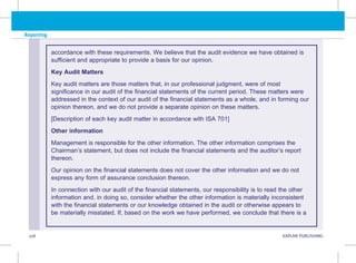 108 KAPLAN PUBLISHING KA
Reporting
accordance with these requirements. We believe that the audit evidence we have obtained is
sufficient and appropriate to provide a basis for our opinion.
Key Audit Matters
Key audit matters are those matters that, in our professional judgment, were of most
significance in our audit of the financial statements of the current period. These matters were
addressed in the context of our audit of the financial statements as a whole, and in forming our
opinion thereon, and we do not provide a separate opinion on these matters.
[Description of each key audit matter in accordance with ISA 701]
Other information
Management is responsible for the other information. The other information comprises the
Chairman’s statement, but does not include the financial statements and the auditor’s report
thereon.
Our opinion on the financial statements does not cover the other information and we do not
express any form of assurance conclusion thereon.
In connection with our audit of the financial statements, our responsibility is to read the other
information and, in doing so, consider whether the other information is materially inconsistent
with the financial statements or our knowledge obtained in the audit or otherwise appears to
be materially misstated. If, based on the work we have performed, we conclude that there is a
 