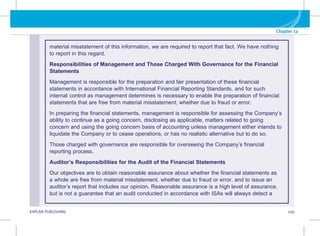G KAPLAN PUBLISHING 109
Chapter 12
material misstatement of this information, we are required to report that fact. We have nothing
to report in this regard.
Responsibilities of Management and Those Charged With Governance for the Financial
Statements
Management is responsible for the preparation and fair presentation of these financial
statements in accordance with International Financial Reporting Standards, and for such
internal control as management determines is necessary to enable the preparation of financial
statements that are free from material misstatement, whether due to fraud or error.
In preparing the financial statements, management is responsible for assessing the Company’s
ability to continue as a going concern, disclosing as applicable, matters related to going
concern and using the going concern basis of accounting unless management either intends to
liquidate the Company or to cease operations, or has no realistic alternative but to do so.
Those charged with governance are responsible for overseeing the Company’s financial
reporting process.
Auditor’s Responsibilities for the Audit of the Financial Statements
Our objectives are to obtain reasonable assurance about whether the financial statements as
a whole are free from material misstatement, whether due to fraud or error, and to issue an
auditor’s report that includes our opinion. Reasonable assurance is a high level of assurance,
but is not a guarantee that an audit conducted in accordance with ISAs will always detect a
 