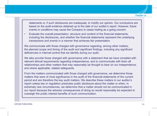 G KAPLAN PUBLISHING 111
Chapter 12
statements or, if such disclosures are inadequate, to modify our opinion. Our conclusions are
based on the audit evidence obtained up to the date of our auditor’s report. However, future
events or conditions may cause the Company to cease trading as a going concern.
• Evaluate the overall presentation, structure and content of the financial statements,
including the disclosures, and whether the financial statements represent the underlying
transactions and events in a manner that achieves fair presentation.
We communicate with those charged with governance regarding, among other matters,
the planned scope and timing of the audit and significant findings, including any significant
deficiencies in internal control that we identify during our audit.
We also provide those charged with governance with a statement that we have complied with
relevant ethical requirements regarding independence, and to communicate with them all
relationships and other matters that may reasonably be thought to bear on our independence,
and where applicable, related safeguards.
From the matters communicated with those charged with governance, we determine those
matters that were of most significance in the audit of the financial statements of the current
period and are therefore the key audit matters. We describe these matters in our auditor’s
report unless law or regulation precludes public disclosure about the matter or when, in
extremely rare circumstances, we determine that a matter should not be communicated in
our report because the adverse consequences of doing so would reasonably be expected to
outweigh the public interest benefits of such communication.
 