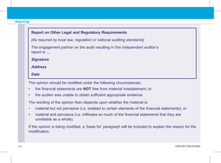 112 KAPLAN PUBLISHING KA
Reporting
The opinion should be modified under the following circumstances:
• the financial statements are NOT free from material misstatement; or
• the auditor was unable to obtain sufficient appropriate evidence.
The wording of the opinion then depends upon whether the material is:
• material but not pervasive (i.e. isolated to certain elements of the financial statements); or
• material and pervasive (i.e. infiltrates so much of the financial statements that they are
unreliable as a whole).
If the opinion is being modified, a ‘basis for’ paragraph will be included to explain the reason for the
modification.
Report on Other Legal and Regulatory Requirements
[As required by local law, regulation or national auditing standards]
The engagement partner on the audit resulting in this independent auditor’s
report is ....
Signature
Address
Date
 