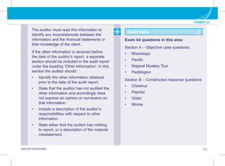 Chapter 12
KAPLAN PUBLISHING 115
The auditor must read this information to
identify any inconsistencies between the
information and the financial statements or
their knowledge of the client.
If the other information is received before
the date of the auditor’s report, a separate
section should be included in the audit report
under the heading ‘Other Information’. In this
section the auditor should:
• Identify the other information obtained
prior to the date of the audit report.
• State that the auditor has not audited the
other information and accordingly does
not express an opinion or conclusion on
that information.
• Include a description of the auditor’s
responsibilities with respect to other
information.
• State either that the auditor has nothing
to report, or a description of the material
misstatement.
Exam focus
Exam kit questions in this area:
Section A – Objective case questions:
• Mississippi
• Pacific
• Magical Mystery Tour
• Paddington
Section B – Constructed response questions:
• Chestnut
• Paprika
• Violet
• Minnie
 