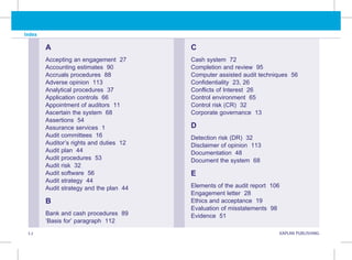 I.2 KAPLAN PUBLISHING KA
Index
A
Accepting an engagement 27
Accounting estimates 90
Accruals procedures 88
Adverse opinion 113
Analytical procedures 37
Application controls 66
Appointment of auditors 11
Ascertain the system 68
Assertions 54
Assurance services 1
Audit committees 16
Auditor’s rights and duties 12
Audit plan 44
Audit procedures 53
Audit risk 32
Audit software 56
Audit strategy 44
Audit strategy and the plan 44
B
Bank and cash procedures 89
‘Basis for’ paragraph 112
C
Cash system 72
Completion and review 95
Computer assisted audit techniques 56
Confidentiality 23, 26
Conflicts of Interest 26
Control environment 65
Control risk (CR) 32
Corporate governance 13
D
Detection risk (DR) 32
Disclaimer of opinion 113
Documentation 48
Document the system 68
E
Elements of the audit report 106
Engagement letter 28
Ethics and acceptance 19
Evaluation of misstatements 98
Evidence 51
 