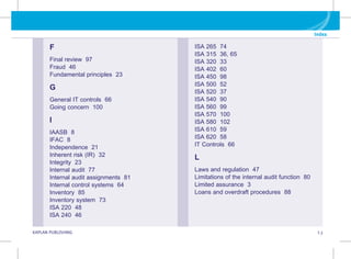 G KAPLAN PUBLISHING I.3
Index
F
Final review 97
Fraud 46
Fundamental principles 23
G
General IT controls 66
Going concern 100
I
IAASB 8
IFAC 8
Independence 21
Inherent risk (IR) 32
Integrity 23
Internal audit 77
Internal audit assignments 81
Internal control systems 64
Inventory 85
Inventory system 73
ISA 220 48
ISA 240 46
ISA 265 74
ISA 315 36, 65
ISA 320 33
ISA 402 60
ISA 450 98
ISA 500 52
ISA 520 37
ISA 540 90
ISA 560 99
ISA 570 100
ISA 580 102
ISA 610 59
ISA 620 58
IT Controls 66
L
Laws and regulation 47
Limitations of the internal audit function 80
Limited assurance 3
Loans and overdraft procedures 88
 