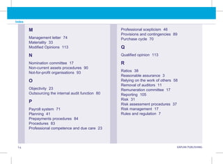 I.4 KAPLAN PUBLISHING KA
Index
M
Management letter 74
Materiality 33
Modified Opinions 113
N
Nomination committee 17
Non-current assets procedures 90
Not-for-profit organisations 93
O
Objectivity 23
Outsourcing the internal audit function 80
P
Payroll system 71
Planning 41
Prepayments procedures 84
Procedures 83
Professional competence and due care 23
Professional scepticism 46
Provisions and contingencies 89
Purchase cycle 70
Q
Qualified opinion 113
R
Ratios 38
Reasonable assurance 3
Relying on the work of others 58
Removal of auditors 11
Remuneration committee 17
Reporting 105
Risk 31
Risk assessment procedures 37
Risk management 17
Rules and regulation 7
 