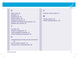 G KAPLAN PUBLISHING I.5
Index
S
Sales cycle 69
Sampling 57
Sampling risk 35
Smaller entities 92
Subsequent events 99
Sufficient appropriate audit evidence 52
Systems and controls 63
T
Test data 56
Threats  safeguards 24
Trade payables procedures 87
Trade receivables procedures 84
U
Understanding the entity and its environment
36
Use of auditor’s experts 58
Using the work of Internal audit 59
V
Value for money audits 81
W
Working papers 49
Written representations 102
 