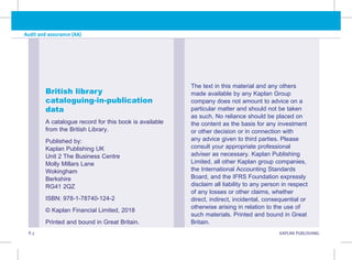 P.2 KAPLAN PUBLISHING
Audit and assurance (AA)
British library
cataloguing-in-publication
data
A catalogue record for this book is available
from the British Library.
Published by:
Kaplan Publishing UK
Unit 2 The Business Centre
Molly Millars Lane
Wokingham
Berkshire
RG41 2QZ
ISBN: 978-1-78740-124-2
© Kaplan Financial Limited, 2018
Printed and bound in Great Britain.
The text in this material and any others
made available by any Kaplan Group
company does not amount to advice on a
particular matter and should not be taken
as such. No reliance should be placed on
the content as the basis for any investment
or other decision or in connection with
any advice given to third parties. Please
consult your appropriate professional
adviser as necessary. Kaplan Publishing
Limited, all other Kaplan group companies,
the International Accounting Standards
Board, and the IFRS Foundation expressly
disclaim all liability to any person in respect
of any losses or other claims, whether
direct, indirect, incidental, consequential or
otherwise arising in relation to the use of
such materials. Printed and bound in Great
Britain.
 