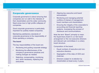 Corporate governance
14 KAPLAN PUBLISHING KA
• Aligning key executive and board
remuneration
• Monitoring and managing potential
conflicts of interest of management,
board members and shareholders
• Ensuring the integrity of the corporation’s
accounting and financial reporting
systems, overseeing the process of
disclosure and communications.
Note the term “Board” primarily to mean
the Supervisory board in a 2 tier board
arrangement or the non-executive directors
and relevant sub committees in a unitary
board structure.
Composition of the board
• Equal numbers of executive and non-
executive directors.
• Segregation of the roles of CEO and
chairman.
• Directors subject to re-election by
shareholders at least every 3 years.
Corporate governance
Corporate governance is about ensuring that
companies are run well in the interests of
their shareholders and the wider community.
Need arose due to high profile collapses of
companies.
Good corporate governance is particularly
important for publicly traded companies.
Maintaining satisfactory standards of
corporate governance is the responsibility of
those operating a company.
The board
The key responsibilities of the board are:
• Reviewing and guiding corporate strategy
• Monitoring the effectiveness of the
company’s governance practices and
making changes as needed
• Selecting, compensating, monitoring
and, when necessary, replacing key
executives
 