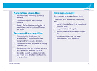 Chapter 3
G KAPLAN PUBLISHING 17
Risk management
All companies face risks of many kinds.
Companies must address the risk issues
and:
• Identify the risks faced (e.g. operational,
financial, legal)
• May maintain a risk register
• Assess the relative importance of each
risk
• Sometimes accept the risk as an
inevitable part of its operations.
Nomination committee
• Responsible for appointing executive
directors.
• Comprised majority non-executive
directors.
• Appoint the best person for the job i.e.
appropriate experiences, qualifications
and skills.
Remuneration committee
• Responsible for deciding on the
remuneration of executive directors.
• Comprised non-executive directors.
• Ensures no director is involved in setting
their own pay.
• Should ensure the pay is linked with long
term performance of the company.
• Should be enough to attract, motivate
and retain good directors but should not
be excessive.
 