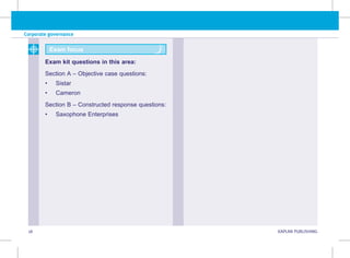 Corporate governance
18 KAPLAN PUBLISHING KA
Exam focus
Exam kit questions in this area:
Section A – Objective case questions:
• Sistar
• Cameron
Section B – Constructed response questions:
• Saxophone Enterprises
 