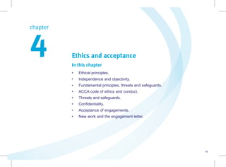 19
Ethics and acceptance
In this chapter
• Ethical principles.
• Independence and objectivity.
• Fundamental principles, threats and safeguards.
• ACCA code of ethics and conduct.
• Threats and safeguards.
• Confidentiality.
• Acceptance of engagements.
• New work and the engagement letter.
chapter  
4
 