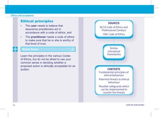 20 KAPLAN PUBLISHING KA
Ethics and acceptance
Ethical principles
• The user needs to believe that
assurance practitioners act in
accordance with a code of ethics, and
• The practitioner needs a code of ethics
to make sure that he or she is worthy of
that level of trust.
Learn the principles in the various Codes
of Ethics, but do not be afraid to use your
common sense in deciding whether a
proposed action is ethically acceptable for an
auditor.
Exam focus
SOURCES
ACCA Code of Ethics and
Professional Conduct
IFAC Code of Ethics
CONTENTS
Fundamental principles of
ethical behaviour
Potential threats to ethical
behaviour
Possible safeguards which
can be implemented to
counter the threats
Similar
conceptual
frameworks
 