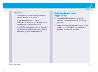 G KAPLAN PUBLISHING 21
Chapter 4
Remember:
• The Codes of Ethics provide guidance
that the auditor must follow.
• In some cases the only viable
safeguard is not to accept an assurance
engagement, or to resign from it.
• The ACCA reserves the right to discipline
members who infringe the rules through
a process of disciplinary hearings.
Independence and
objectivity
• Independence is freedom from any
external control or influence in making
decisions.
• Objectivity is the state of mind which has
regard to all considerations relevant to
the task in hand but no other.
 