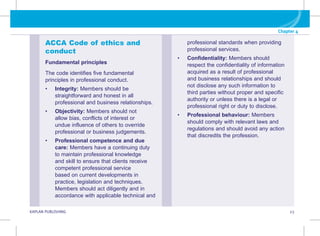 G KAPLAN PUBLISHING 23
Chapter 4
professional standards when providing
professional services.
• Confidentiality: Members should
respect the confidentiality of information
acquired as a result of professional
and business relationships and should
not disclose any such information to
third parties without proper and specific
authority or unless there is a legal or
professional right or duty to disclose.
• 
Professional behaviour: Members
should comply with relevant laws and
regulations and should avoid any action
that discredits the profession.
ACCA Code of ethics and
conduct
Fundamental principles
The code identifies five fundamental
principles in professional conduct.
• Integrity: Members should be
straightforward and honest in all
professional and business relationships.
• Objectivity: Members should not
allow bias, conflicts of interest or
undue influence of others to override
professional or business judgements.
• Professional competence and due
care: Members have a continuing duty
to maintain professional knowledge
and skill to ensure that clients receive
competent professional service
based on current developments in
practice, legislation and techniques.
Members should act diligently and in
accordance with applicable technical and
 