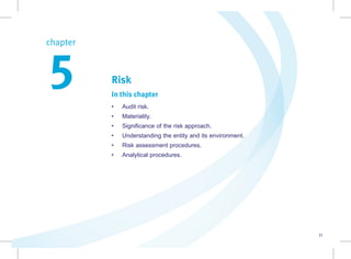 31
Risk
In this chapter
• Audit risk.
• Materiality.
• Significance of the risk approach.
• Understanding the entity and its environment.
• Risk assessment procedures.
• Analytical procedures.
chapter  
5
 