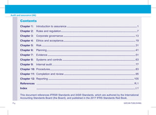 P.4 KAPLAN PUBLISHING
Audit and assurance (AA)
Contents
Chapter 1: Introduction to assurance...............................................................................................1
Chapter 2: Rules and regulation.......................................................................................................7
Chapter 3: Corporate governance..................................................................................................13
Chapter 4: Ethics and acceptance.................................................................................................19
Chapter 5: Risk...............................................................................................................................31
Chapter 6: Planning........................................................................................................................41
Chapter 7: Evidence.......................................................................................................................51
Chapter 8: Systems and controls...................................................................................................63
Chapter 9: Internal audit.................................................................................................................77
Chapter 10: Procedures...................................................................................................................83
Chapter 11: Completion and review.................................................................................................95
Chapter 12: Reporting....................................................................................................................105
References .................................................................................................................................... R.1
Index ......................................................................................................................................I.1
This document references IFRS® Standards and IAS® Standards, which are authored by the International
Accounting Standards Board (the Board), and published in the 2017 IFRS Standards Red Book.
 