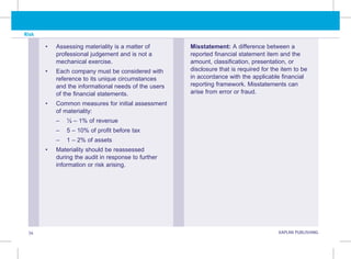 Risk
34 KAPLAN PUBLISHING
Misstatement: A difference between a
reported financial statement item and the
amount, classification, presentation, or
disclosure that is required for the item to be
in accordance with the applicable financial
reporting framework. Misstatements can
arise from error or fraud.
• Assessing materiality is a matter of
professional judgement and is not a
mechanical exercise.
• Each company must be considered with
reference to its unique circumstances
and the informational needs of the users
of the financial statements.
• Common measures for initial assessment
of materiality:
–
– ½ – 1% of revenue
–
– 5 – 10% of profit before tax
–
– 1 – 2% of assets
• Materiality should be reassessed
during the audit in response to further
information or risk arising.
 