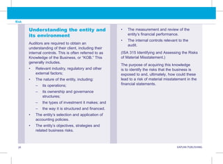 36 KAPLAN PUBLISHING
Risk
Understanding the entity and
its environment
Auditors are required to obtain an
understanding of their client, including their
internal controls. This is often referred to as
Knowledge of the Business, or “KOB.” This
generally includes.
• Relevant industry, regulatory and other
external factors;
• The nature of the entity, including:
–
– its operations;
–
– 
its ownership and governance
structures;
–
– the types of investment it makes; and
–
– the way it is structured and financed.
• The entity’s selection and application of
accounting policies.
• The entity’s objectives, strategies and
related business risks.
• The measurement and review of the
entity’s financial performance.
• The internal controls relevant to the
audit.
(ISA 315 Identifying and Assessing the Risks
of Material Misstatement.)
The purpose of acquiring this knowledge
is to identify the risks that the business is
exposed to and, ultimately, how could these
lead to a risk of material misstatement in the
financial statements.
 