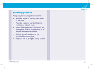 Chapter 6
G KAPLAN PUBLISHING 43
Planning process
Adequate planning helps to ensure that:
• 
Attention is paid to the important areas
of the audit
• 
Potential problems are identified and
resolved on a timely basis
• 
The audit engagement is organised and
managed in order to be performed in an
efficient and effective manner
• 
Work is properly assigned to the
individual team members
• 
Reduces risk of giving the wrong opinion.
 